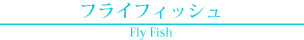 フライフィッシュ Fly Fish